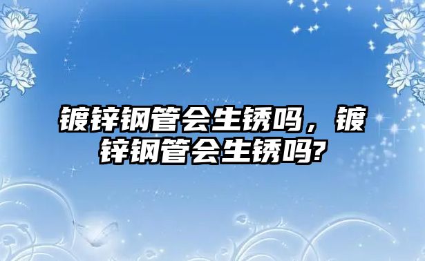 鍍鋅鋼管會生銹嗎，鍍鋅鋼管會生銹嗎?