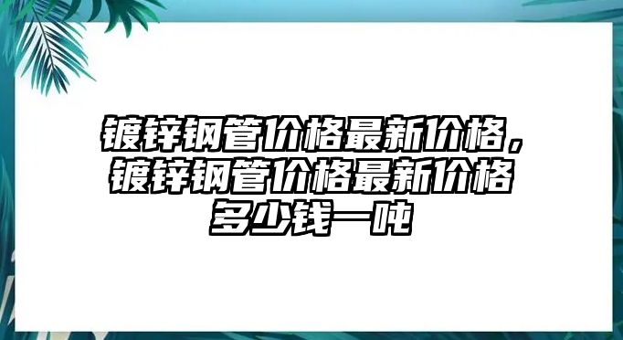 鍍鋅鋼管價格最新價格，鍍鋅鋼管價格最新價格多少錢一噸