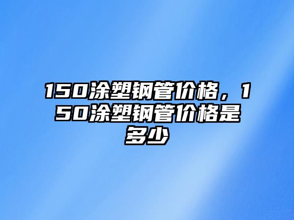 150涂塑鋼管價格，150涂塑鋼管價格是多少