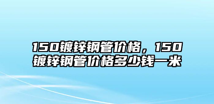 150鍍鋅鋼管價格，150鍍鋅鋼管價格多少錢一米