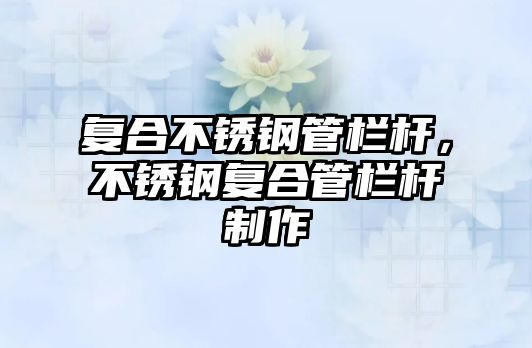 復(fù)合不銹鋼管欄桿，不銹鋼復(fù)合管欄桿制作