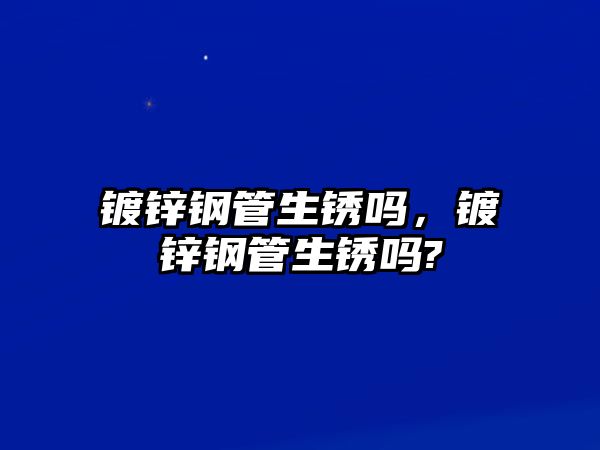 鍍鋅鋼管生銹嗎，鍍鋅鋼管生銹嗎?