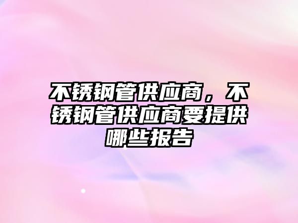 不銹鋼管供應商，不銹鋼管供應商要提供哪些報告