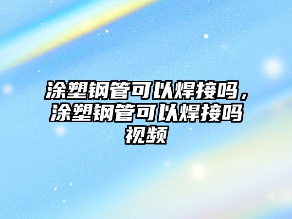 涂塑鋼管可以焊接嗎，涂塑鋼管可以焊接嗎視頻